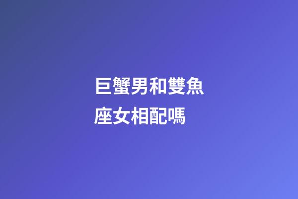 巨蟹男和雙魚座女相配嗎-第1張-星座運勢-玄機派