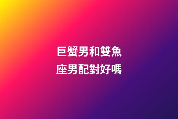 巨蟹男和雙魚座男配對好嗎-第1張-星座運勢-玄機派