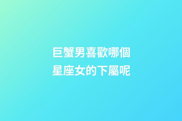 巨蟹男喜歡哪個星座女的下屬呢-第1張-星座運勢-玄機派