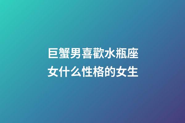 巨蟹男喜歡水瓶座女什么性格的女生-第1張-星座運勢-玄機派