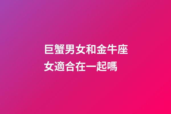 巨蟹男女和金牛座女適合在一起嗎-第1張-星座運勢-玄機派
