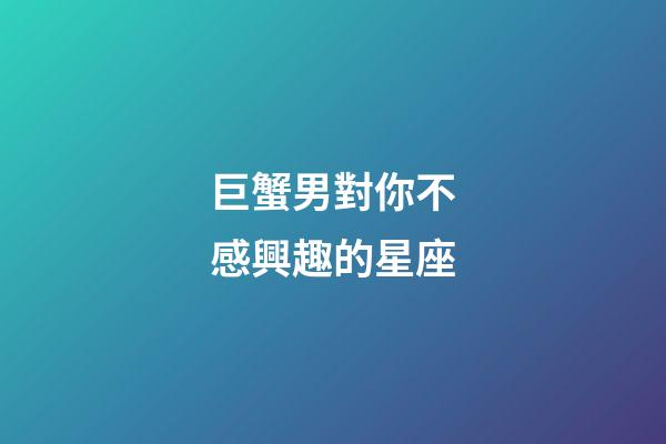 巨蟹男對你不感興趣的星座-第1張-星座運勢-玄機派