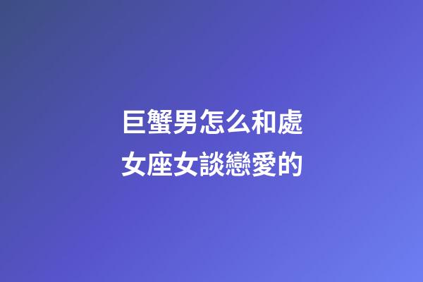 巨蟹男怎么和處女座女談戀愛的-第1張-星座運勢-玄機派