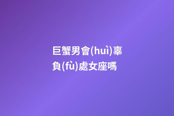 巨蟹男會(huì)辜負(fù)處女座嗎-第1張-星座運(yùn)勢(shì)-玄機(jī)派