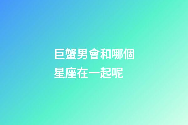 巨蟹男會和哪個星座在一起呢-第1張-星座運勢-玄機派