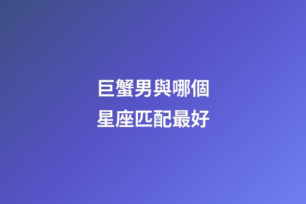 巨蟹男與哪個星座匹配最好-第1張-星座運勢-玄機派