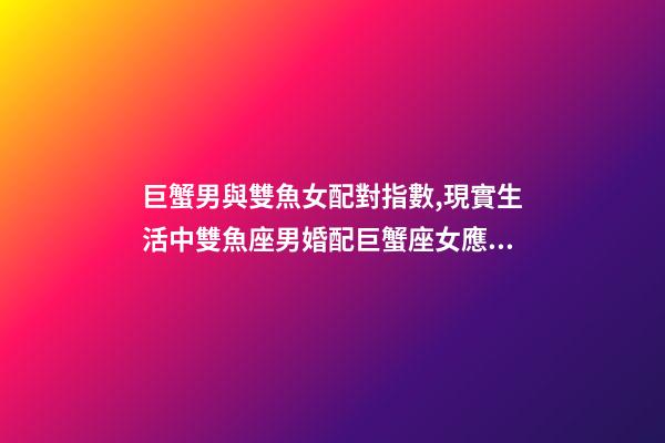 巨蟹男與雙魚女配對指數,現實生活中雙魚座男婚配巨蟹座女應注意些什么(連載二十九)-第1張-觀點-玄機派