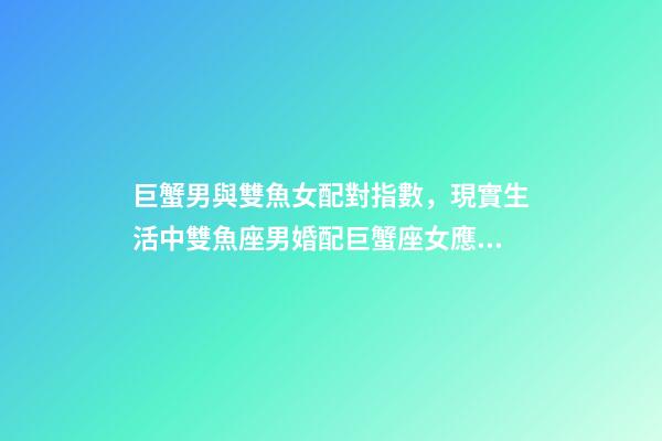 巨蟹男與雙魚女配對指數，現實生活中雙魚座男婚配巨蟹座女應注意些什么(連載二十九)-第1張-觀點-玄機派