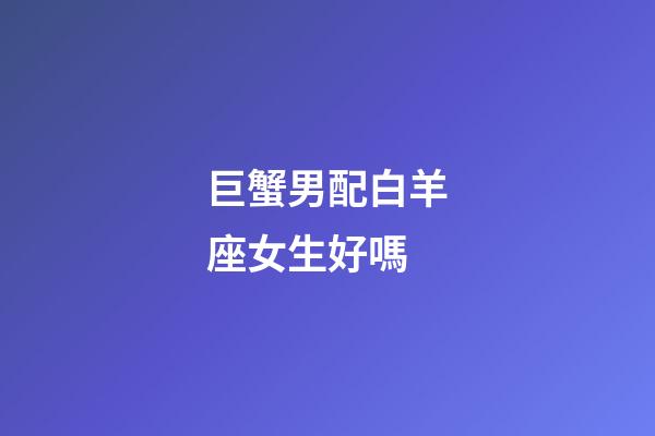 巨蟹男配白羊座女生好嗎-第1張-星座運勢-玄機派