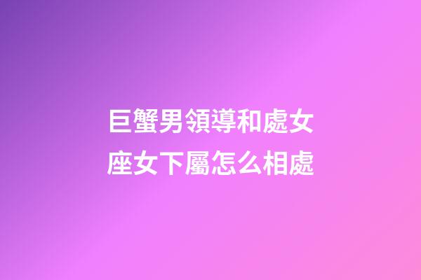 巨蟹男領導和處女座女下屬怎么相處-第1張-星座運勢-玄機派