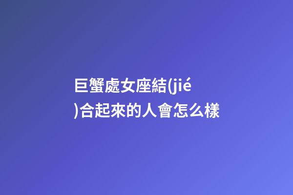 巨蟹處女座結(jié)合起來的人會怎么樣-第1張-星座運勢-玄機派