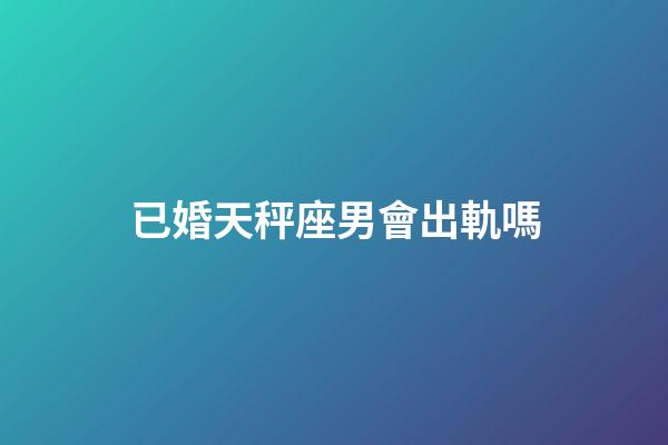 已婚天秤座男會出軌嗎-第1張-星座運勢-玄機派