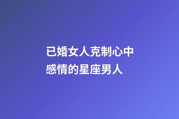 已婚女人克制心中感情的星座男人-第1張-星座運勢-玄機派