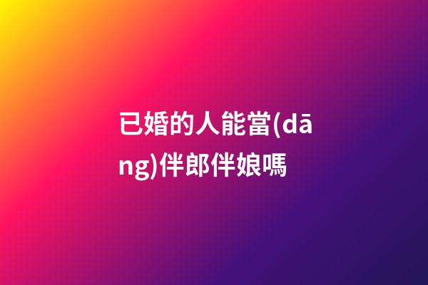 已婚的人能當(dāng)伴郎伴娘嗎