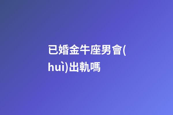 已婚金牛座男會(huì)出軌嗎-第1張-星座運(yùn)勢(shì)-玄機(jī)派