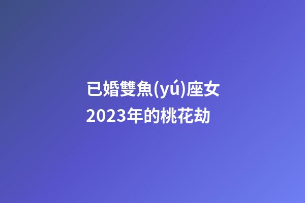 已婚雙魚(yú)座女2023年的桃花劫