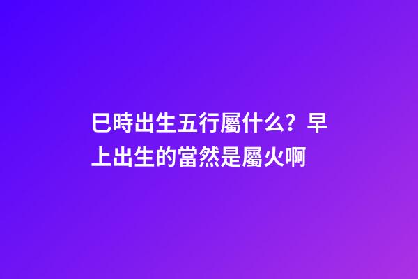 巳時出生五行屬什么？早上出生的當然是屬火啊