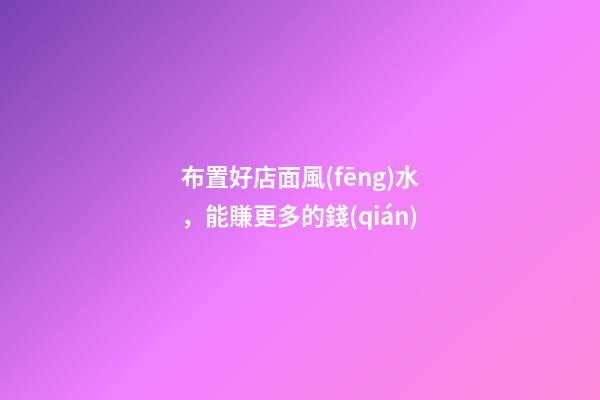 布置好店面風(fēng)水，能賺更多的錢(qián)