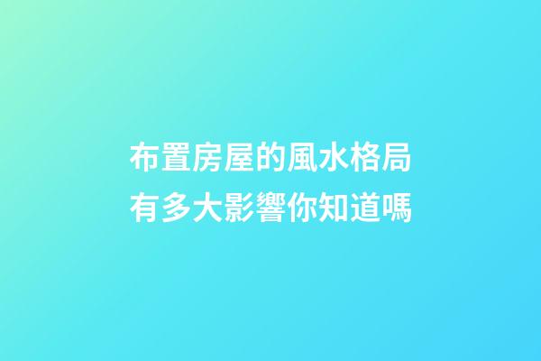 布置房屋的風水格局有多大影響你知道嗎