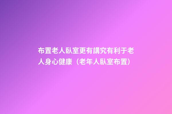 布置老人臥室更有講究有利于老人身心健康（老年人臥室布置）