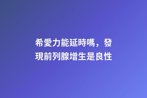 希愛力能延時嗎，發現前列腺增生是良性-第1張-觀點-玄機派