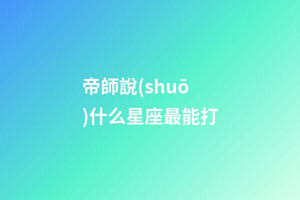 帝師說(shuō)什么星座最能打