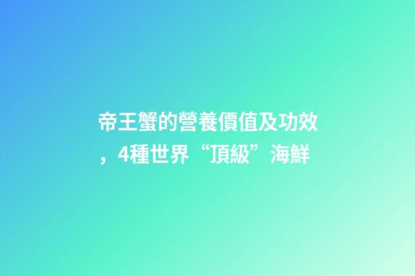 帝王蟹的營養價值及功效，4種世界“頂級”海鮮-第1張-觀點-玄機派