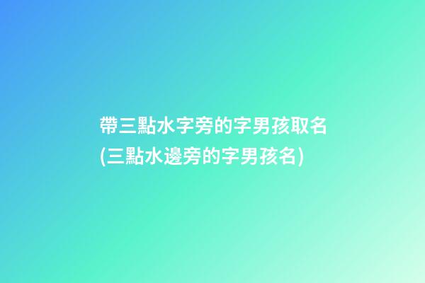 帶三點水字旁的字男孩取名(三點水邊旁的字男孩名)