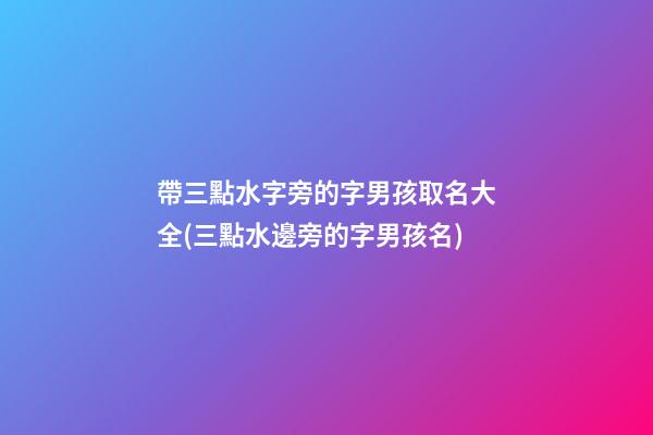 帶三點水字旁的字男孩取名大全(三點水邊旁的字男孩名)