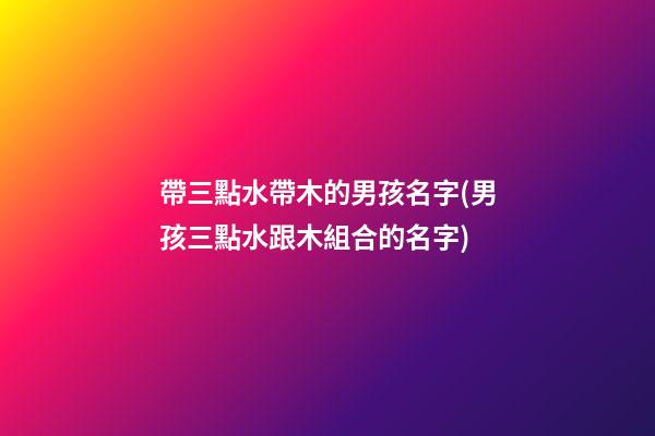 帶三點水帶木的男孩名字(男孩三點水跟木組合的名字)