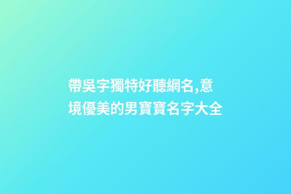 帶吳字獨特好聽網名,意境優美的男寶寶名字大全-第1張-觀點-玄機派