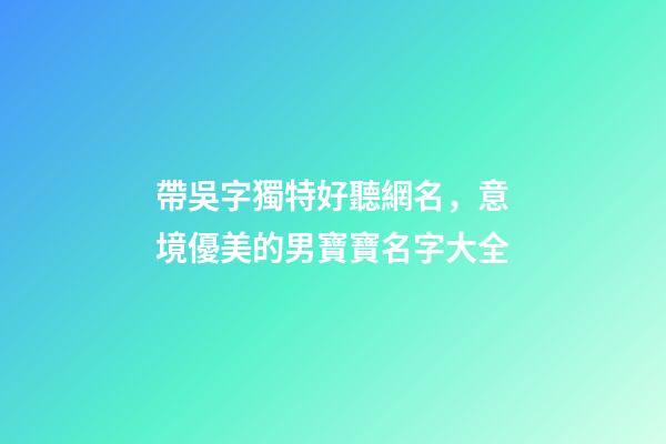 帶吳字獨特好聽網名，意境優美的男寶寶名字大全-第1張-觀點-玄機派