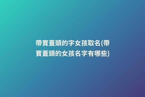 帶寶蓋頭的字女孩取名(帶寶蓋頭的女孩名字有哪些)
