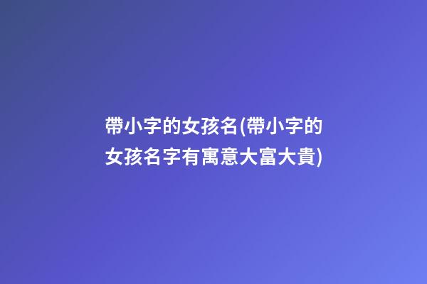 帶小字的女孩名(帶小字的女孩名字有寓意大富大貴)