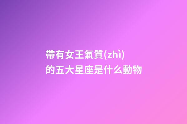 帶有女王氣質(zhì)的五大星座是什么動物-第1張-星座運勢-玄機派
