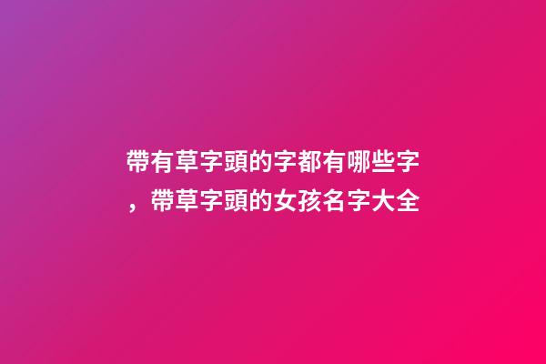 帶有草字頭的字都有哪些字，帶草字頭的女孩名字大全-第1張-觀點-玄機派