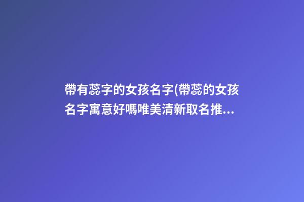 帶有蕊字的女孩名字(帶蕊的女孩名字寓意好嗎唯美清新取名推薦)