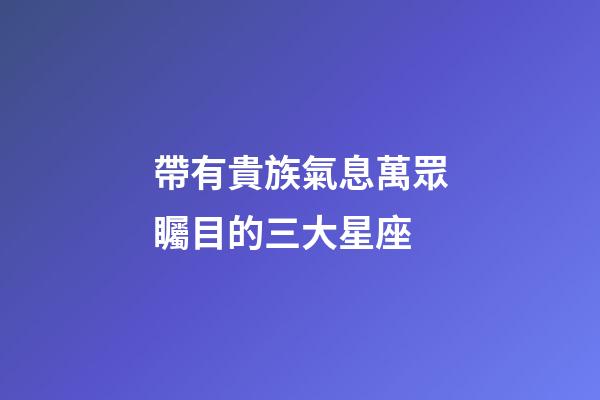 帶有貴族氣息萬眾矚目的三大星座-第1張-星座運勢-玄機派