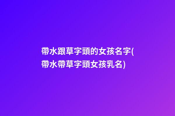 帶水跟草字頭的女孩名字(帶水帶草字頭女孩乳名)