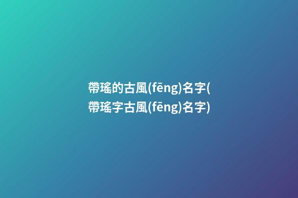 帶瑤的古風(fēng)名字(帶瑤字古風(fēng)名字)