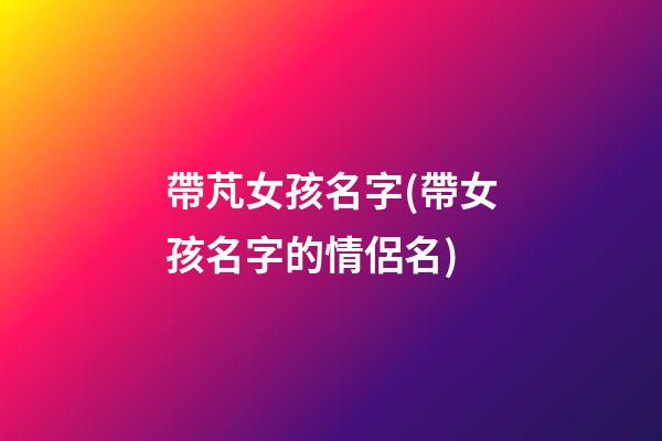 帶芃女孩名字(帶女孩名字的情侶名)