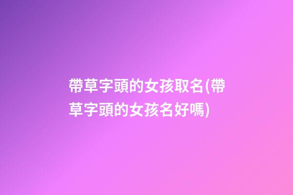 帶草字頭的女孩取名(帶草字頭的女孩名好嗎)