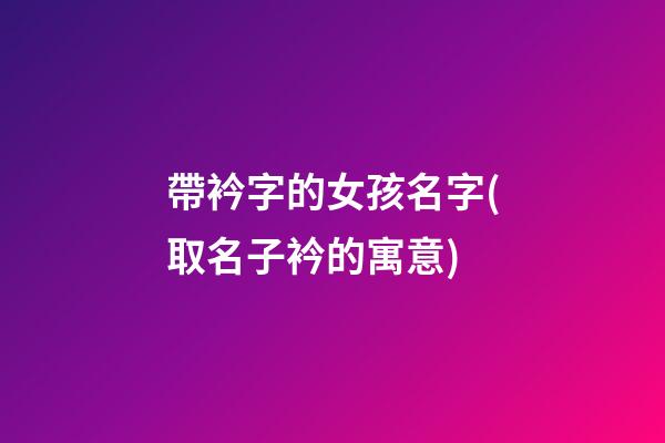 帶衿字的女孩名字(取名子衿的寓意)