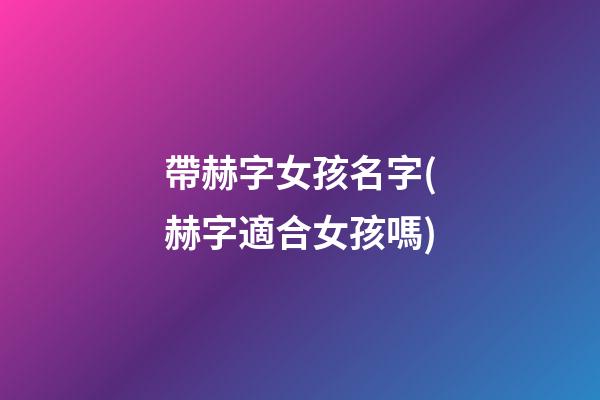 帶赫字女孩名字(赫字適合女孩嗎)