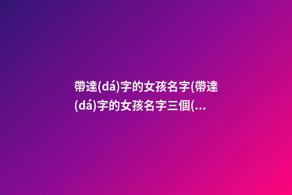帶達(dá)字的女孩名字(帶達(dá)字的女孩名字三個(gè)字)