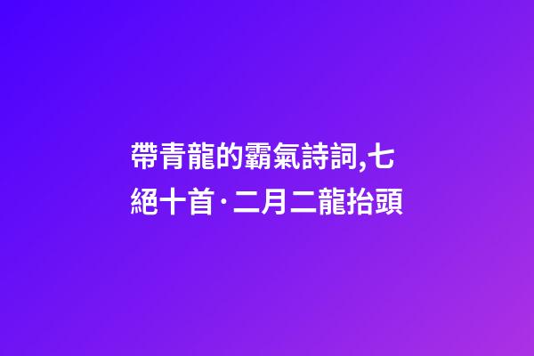 帶青龍的霸氣詩詞,七絕十首·二月二龍抬頭-第1張-觀點-玄機派