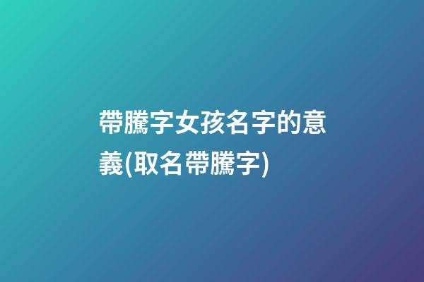帶騰字女孩名字的意義(取名帶騰字)