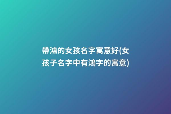 帶鴻的女孩名字寓意好(女孩子名字中有鴻字的寓意)