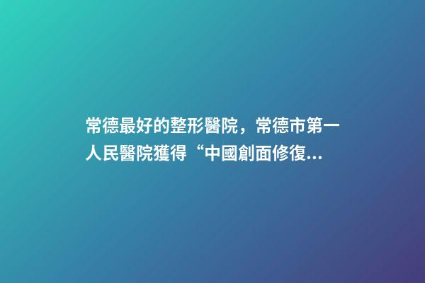 常德最好的整形醫院，常德市第一人民醫院獲得“中國創面修復專科建設培養單位”的稱號-第1張-觀點-玄機派
