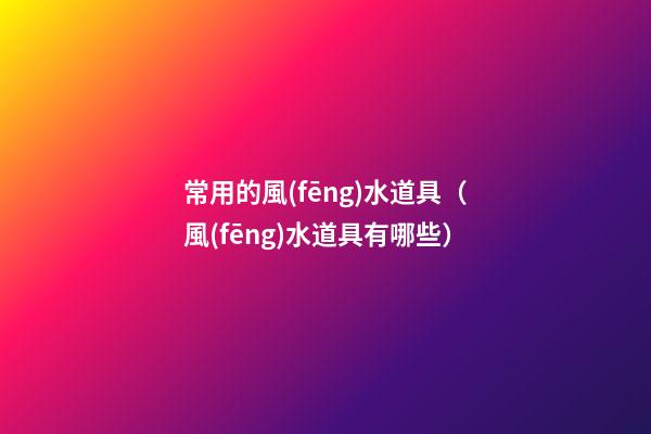 常用的風(fēng)水道具（風(fēng)水道具有哪些）